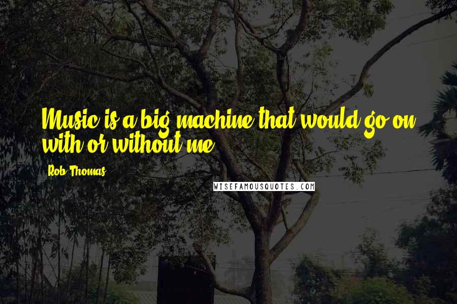 Rob Thomas Quotes: Music is a big machine that would go on with or without me.