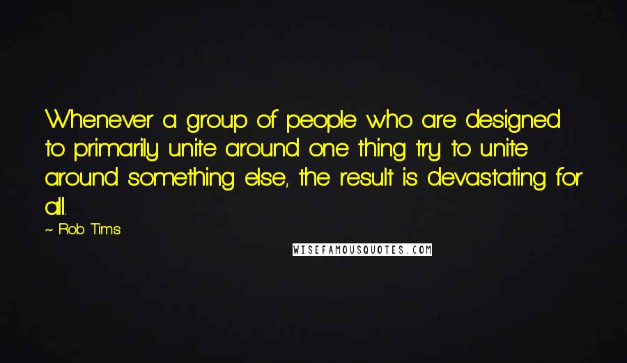 Rob Tims Quotes: Whenever a group of people who are designed to primarily unite around one thing try to unite around something else, the result is devastating for all.