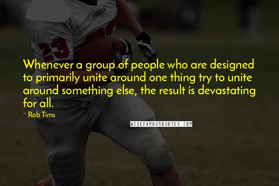Rob Tims Quotes: Whenever a group of people who are designed to primarily unite around one thing try to unite around something else, the result is devastating for all.