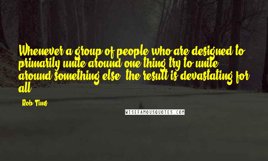 Rob Tims Quotes: Whenever a group of people who are designed to primarily unite around one thing try to unite around something else, the result is devastating for all.
