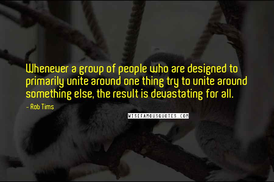 Rob Tims Quotes: Whenever a group of people who are designed to primarily unite around one thing try to unite around something else, the result is devastating for all.