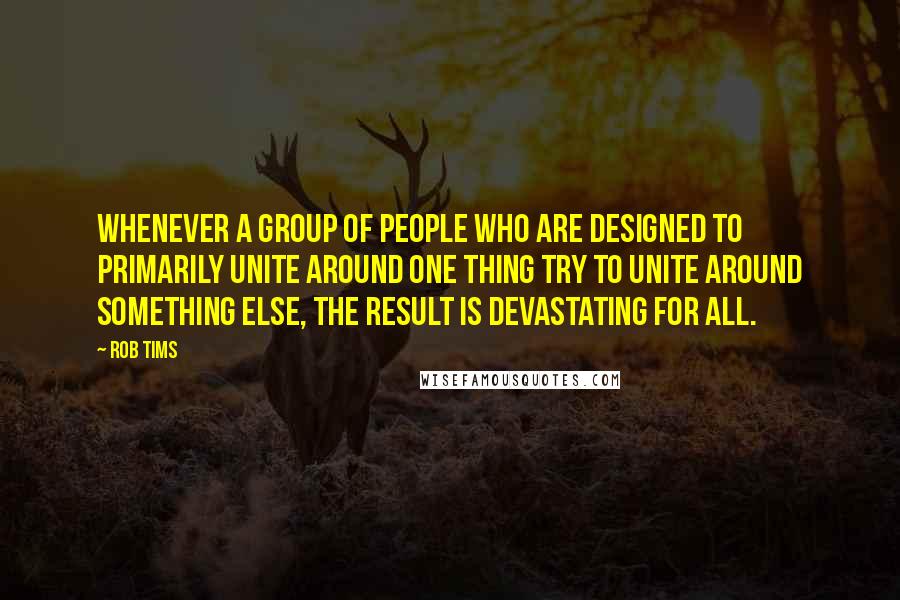 Rob Tims Quotes: Whenever a group of people who are designed to primarily unite around one thing try to unite around something else, the result is devastating for all.