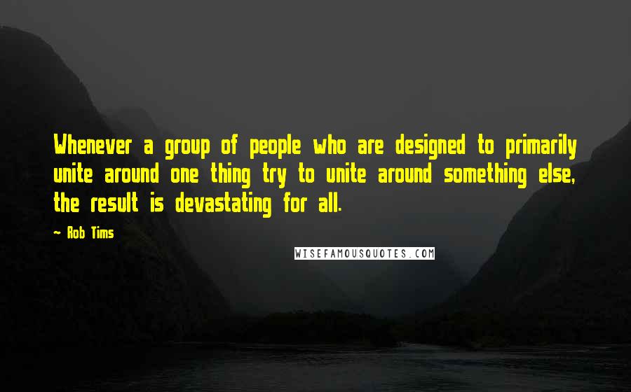 Rob Tims Quotes: Whenever a group of people who are designed to primarily unite around one thing try to unite around something else, the result is devastating for all.