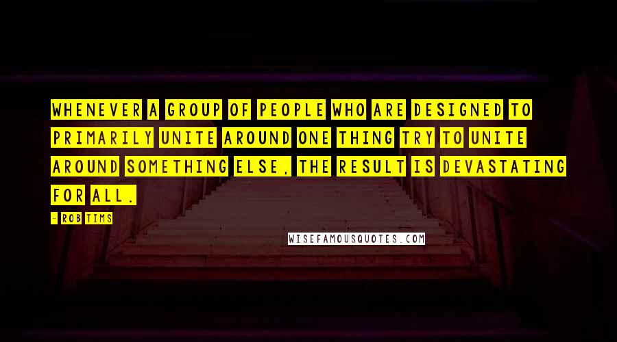 Rob Tims Quotes: Whenever a group of people who are designed to primarily unite around one thing try to unite around something else, the result is devastating for all.