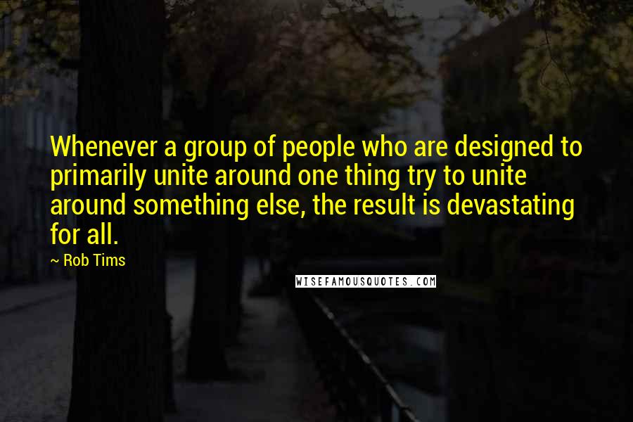 Rob Tims Quotes: Whenever a group of people who are designed to primarily unite around one thing try to unite around something else, the result is devastating for all.
