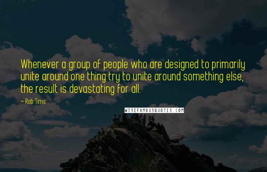 Rob Tims Quotes: Whenever a group of people who are designed to primarily unite around one thing try to unite around something else, the result is devastating for all.