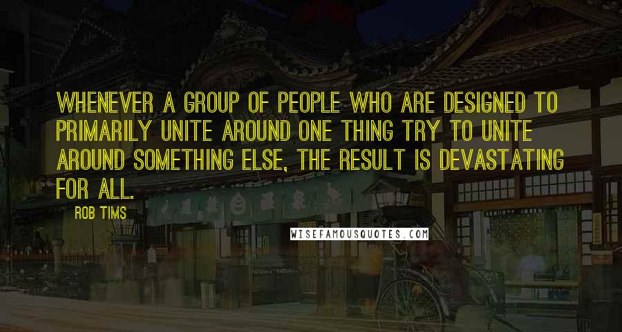 Rob Tims Quotes: Whenever a group of people who are designed to primarily unite around one thing try to unite around something else, the result is devastating for all.