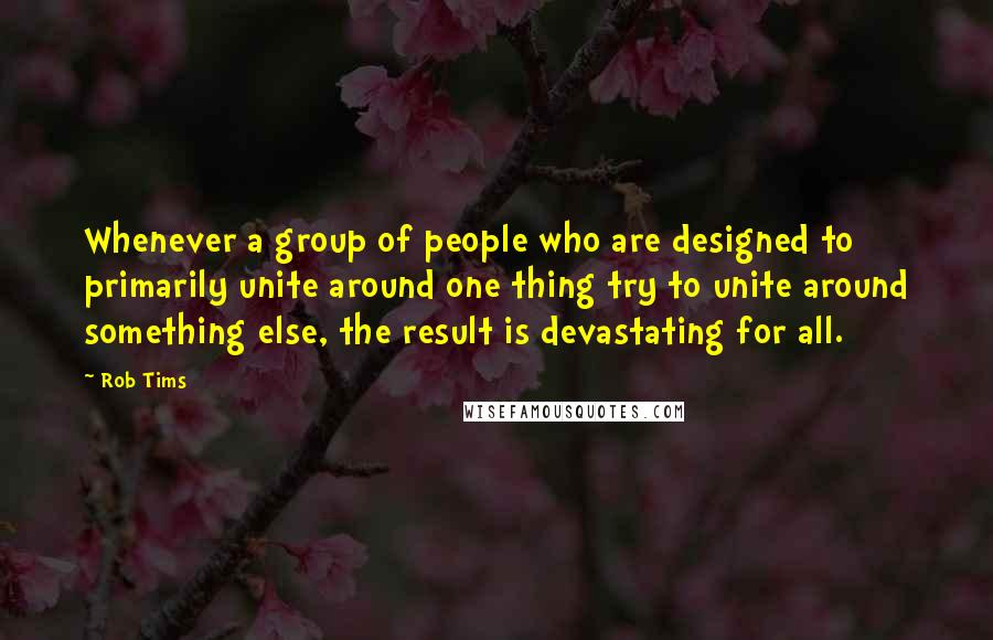 Rob Tims Quotes: Whenever a group of people who are designed to primarily unite around one thing try to unite around something else, the result is devastating for all.