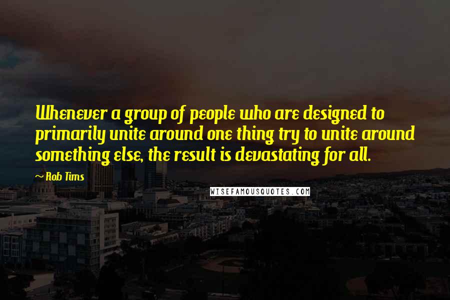 Rob Tims Quotes: Whenever a group of people who are designed to primarily unite around one thing try to unite around something else, the result is devastating for all.