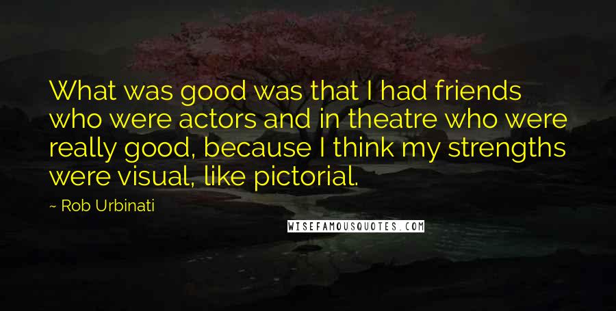 Rob Urbinati Quotes: What was good was that I had friends who were actors and in theatre who were really good, because I think my strengths were visual, like pictorial.