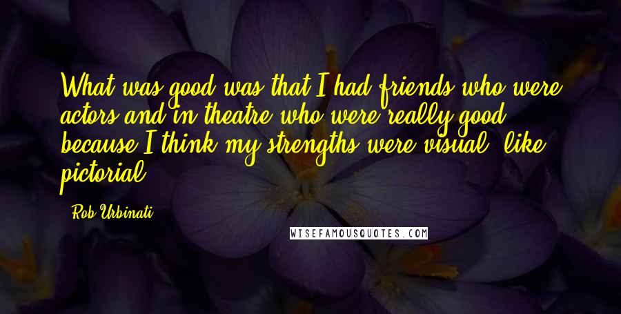 Rob Urbinati Quotes: What was good was that I had friends who were actors and in theatre who were really good, because I think my strengths were visual, like pictorial.