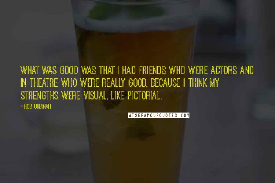 Rob Urbinati Quotes: What was good was that I had friends who were actors and in theatre who were really good, because I think my strengths were visual, like pictorial.