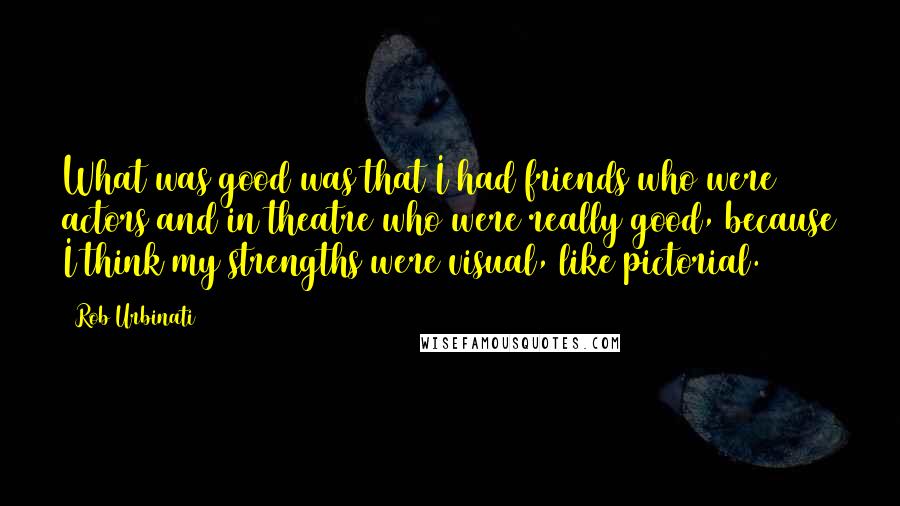 Rob Urbinati Quotes: What was good was that I had friends who were actors and in theatre who were really good, because I think my strengths were visual, like pictorial.