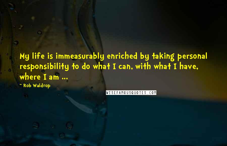 Rob Waldrop Quotes: My life is immeasurably enriched by taking personal responsibility to do what I can, with what I have, where I am ...