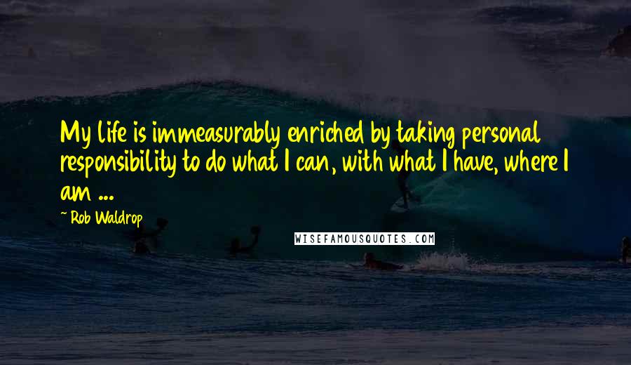 Rob Waldrop Quotes: My life is immeasurably enriched by taking personal responsibility to do what I can, with what I have, where I am ...