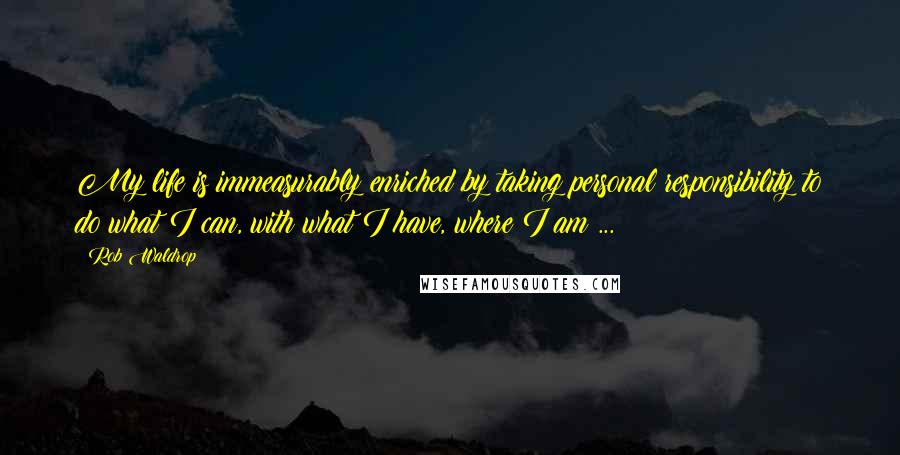 Rob Waldrop Quotes: My life is immeasurably enriched by taking personal responsibility to do what I can, with what I have, where I am ...