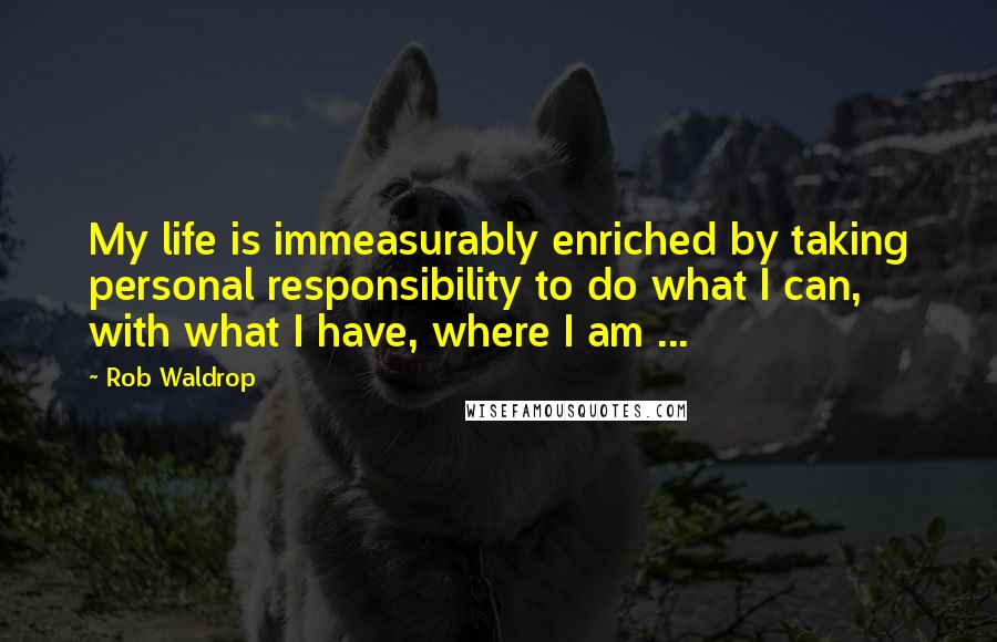 Rob Waldrop Quotes: My life is immeasurably enriched by taking personal responsibility to do what I can, with what I have, where I am ...