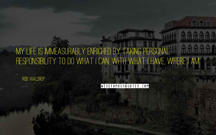 Rob Waldrop Quotes: My life is immeasurably enriched by taking personal responsibility to do what I can, with what I have, where I am ...