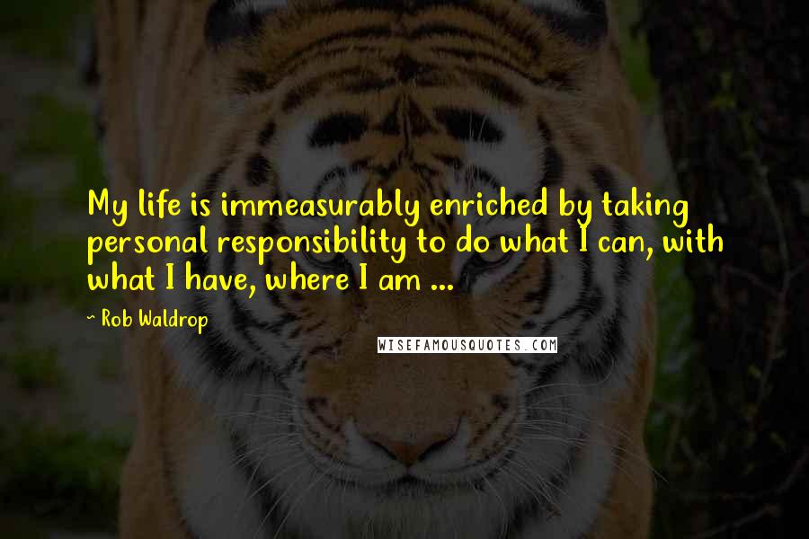 Rob Waldrop Quotes: My life is immeasurably enriched by taking personal responsibility to do what I can, with what I have, where I am ...