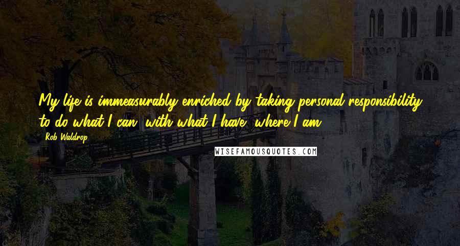 Rob Waldrop Quotes: My life is immeasurably enriched by taking personal responsibility to do what I can, with what I have, where I am ...