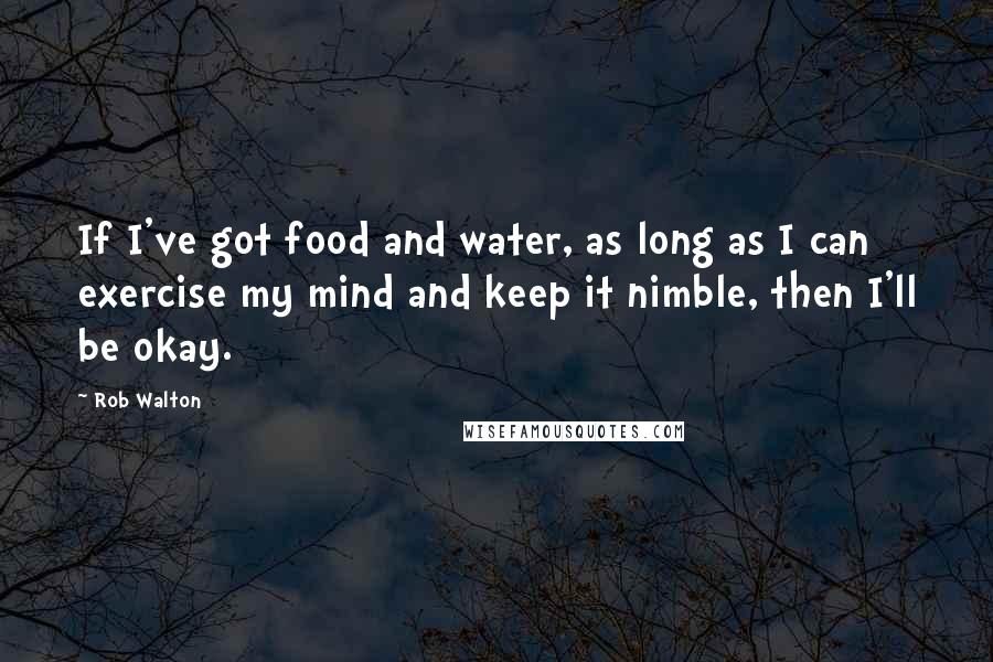 Rob Walton Quotes: If I've got food and water, as long as I can exercise my mind and keep it nimble, then I'll be okay.