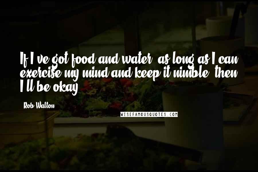 Rob Walton Quotes: If I've got food and water, as long as I can exercise my mind and keep it nimble, then I'll be okay.