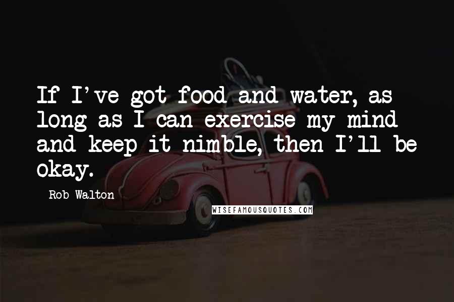Rob Walton Quotes: If I've got food and water, as long as I can exercise my mind and keep it nimble, then I'll be okay.