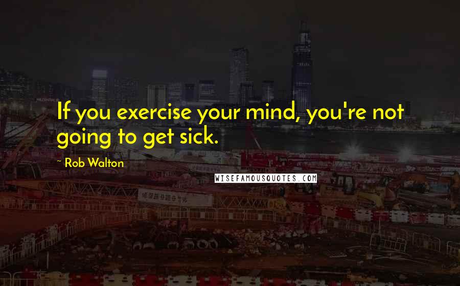 Rob Walton Quotes: If you exercise your mind, you're not going to get sick.