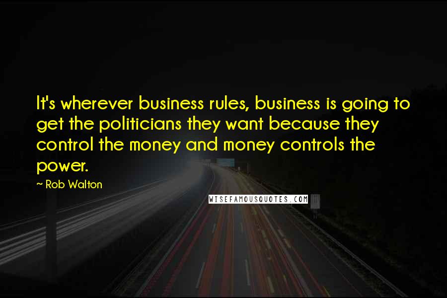 Rob Walton Quotes: It's wherever business rules, business is going to get the politicians they want because they control the money and money controls the power.