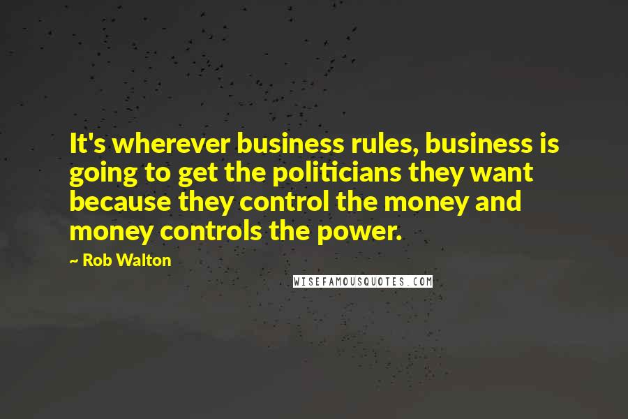 Rob Walton Quotes: It's wherever business rules, business is going to get the politicians they want because they control the money and money controls the power.