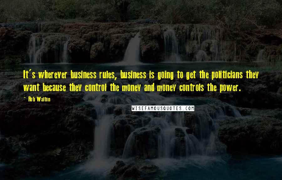 Rob Walton Quotes: It's wherever business rules, business is going to get the politicians they want because they control the money and money controls the power.