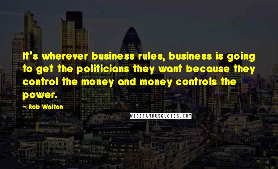 Rob Walton Quotes: It's wherever business rules, business is going to get the politicians they want because they control the money and money controls the power.