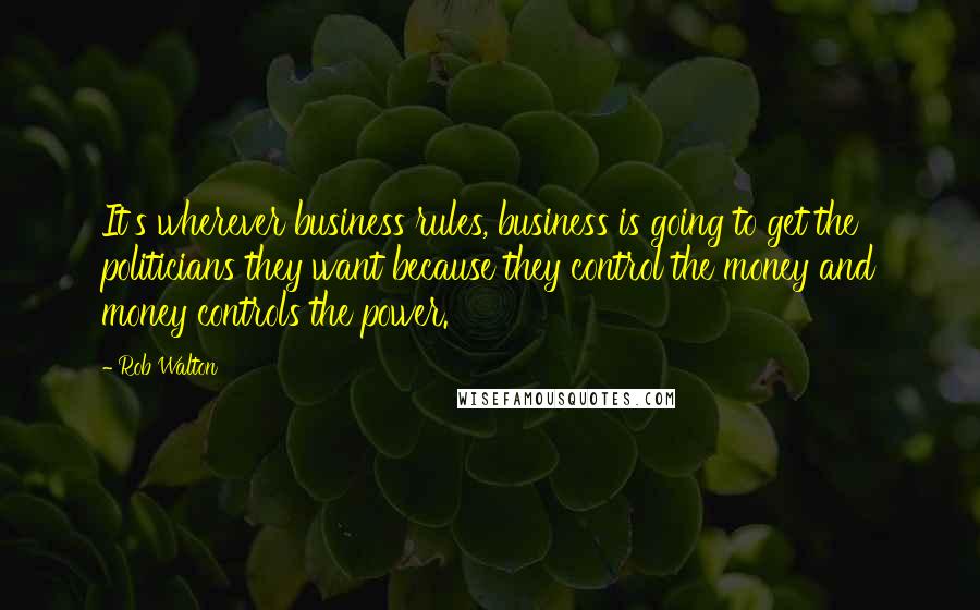 Rob Walton Quotes: It's wherever business rules, business is going to get the politicians they want because they control the money and money controls the power.