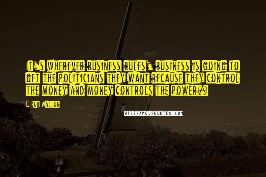 Rob Walton Quotes: It's wherever business rules, business is going to get the politicians they want because they control the money and money controls the power.