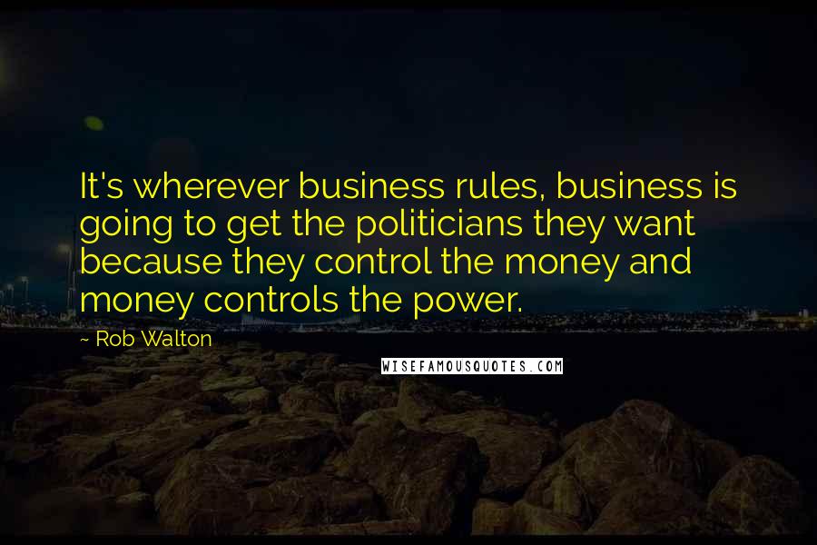 Rob Walton Quotes: It's wherever business rules, business is going to get the politicians they want because they control the money and money controls the power.