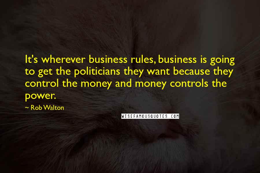 Rob Walton Quotes: It's wherever business rules, business is going to get the politicians they want because they control the money and money controls the power.