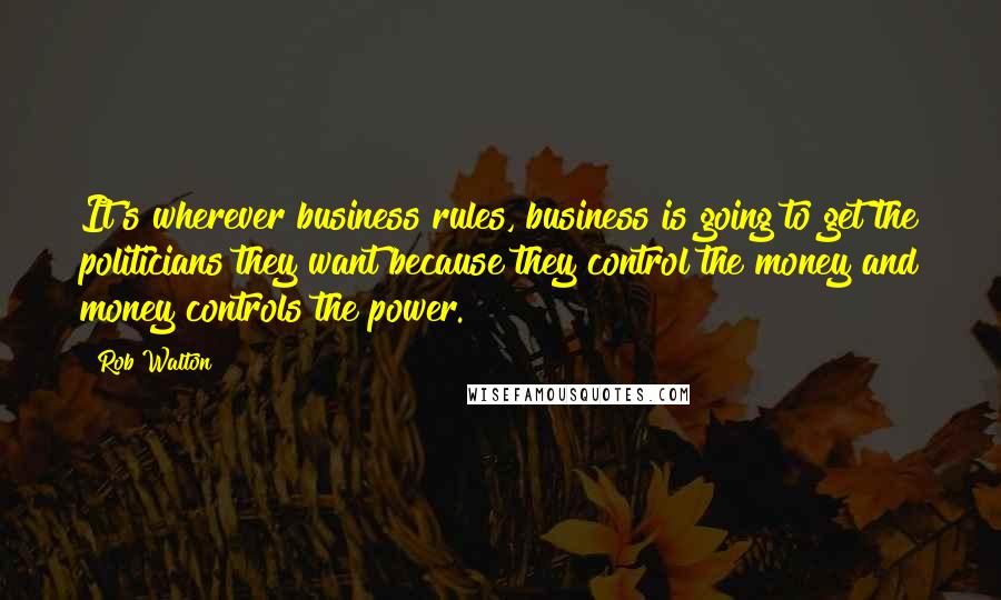 Rob Walton Quotes: It's wherever business rules, business is going to get the politicians they want because they control the money and money controls the power.