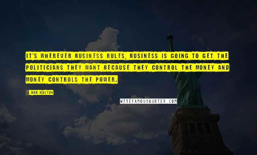 Rob Walton Quotes: It's wherever business rules, business is going to get the politicians they want because they control the money and money controls the power.