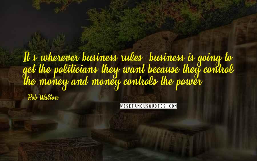 Rob Walton Quotes: It's wherever business rules, business is going to get the politicians they want because they control the money and money controls the power.