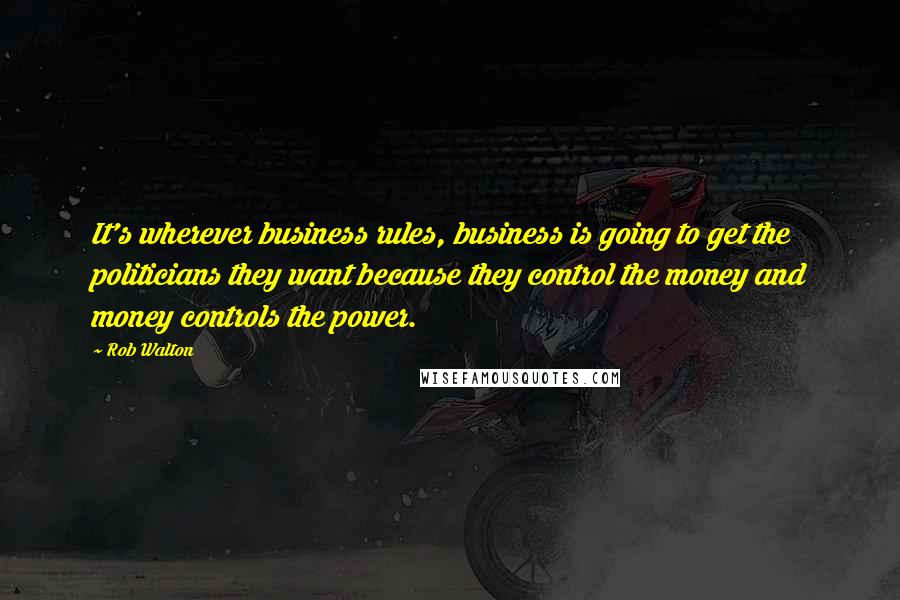 Rob Walton Quotes: It's wherever business rules, business is going to get the politicians they want because they control the money and money controls the power.