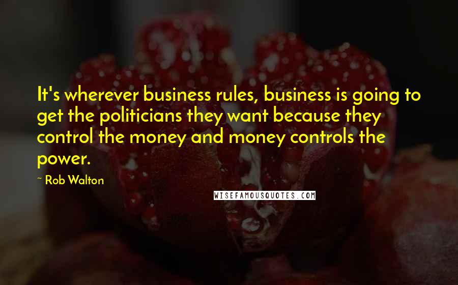 Rob Walton Quotes: It's wherever business rules, business is going to get the politicians they want because they control the money and money controls the power.