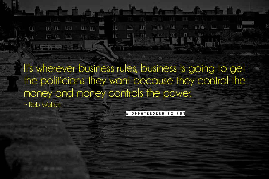 Rob Walton Quotes: It's wherever business rules, business is going to get the politicians they want because they control the money and money controls the power.