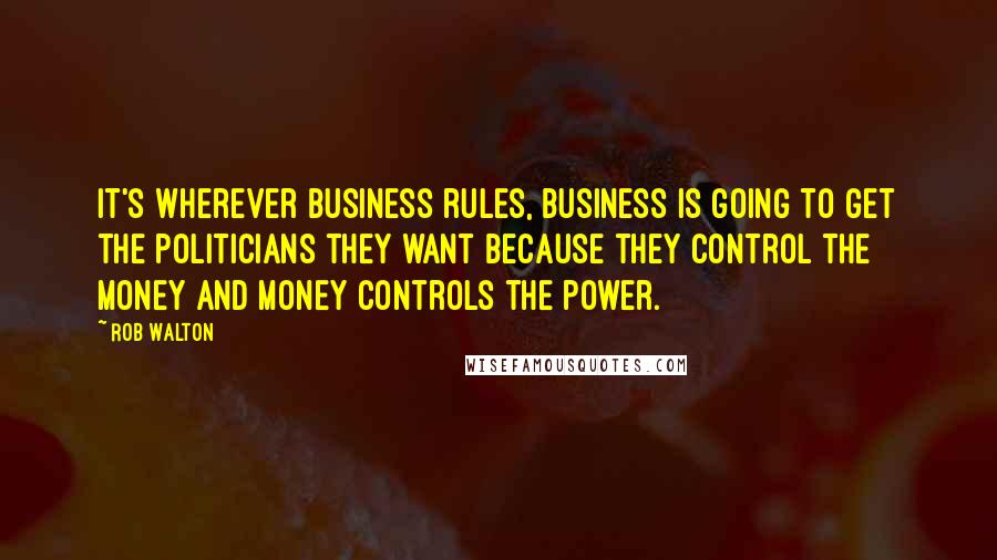 Rob Walton Quotes: It's wherever business rules, business is going to get the politicians they want because they control the money and money controls the power.