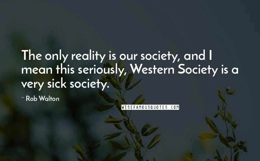 Rob Walton Quotes: The only reality is our society, and I mean this seriously, Western Society is a very sick society.