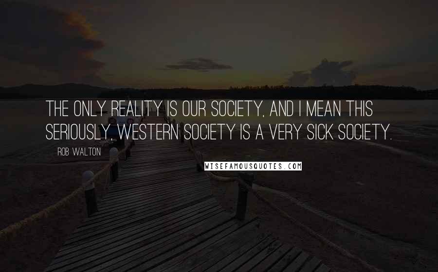 Rob Walton Quotes: The only reality is our society, and I mean this seriously, Western Society is a very sick society.