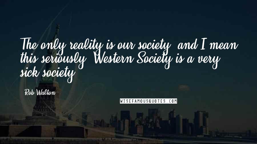 Rob Walton Quotes: The only reality is our society, and I mean this seriously, Western Society is a very sick society.