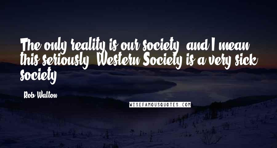 Rob Walton Quotes: The only reality is our society, and I mean this seriously, Western Society is a very sick society.