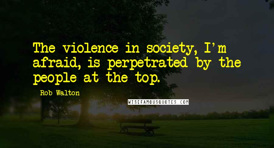 Rob Walton Quotes: The violence in society, I'm afraid, is perpetrated by the people at the top.