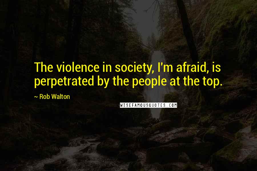 Rob Walton Quotes: The violence in society, I'm afraid, is perpetrated by the people at the top.