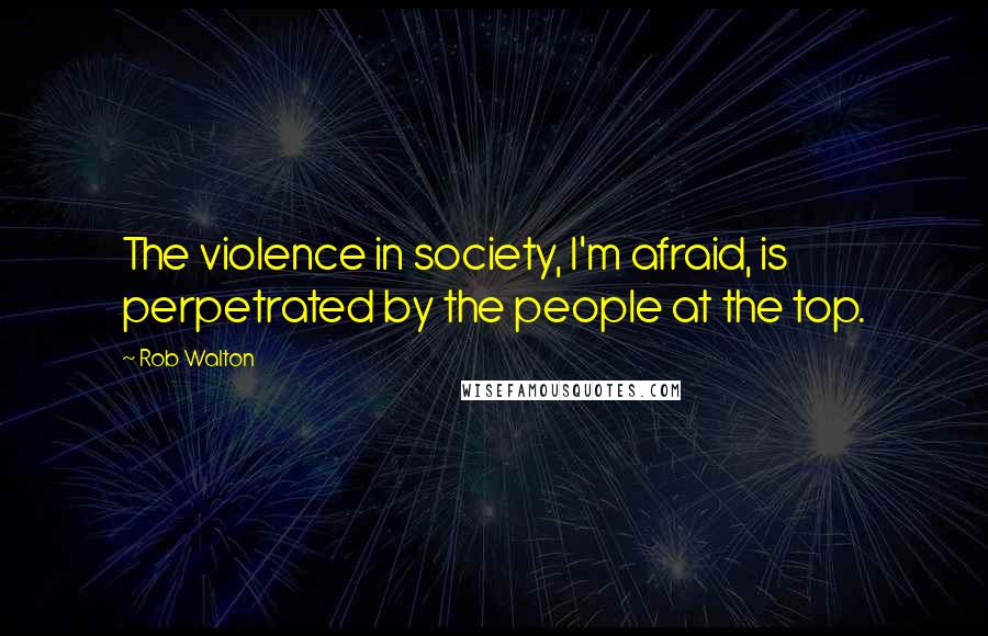 Rob Walton Quotes: The violence in society, I'm afraid, is perpetrated by the people at the top.